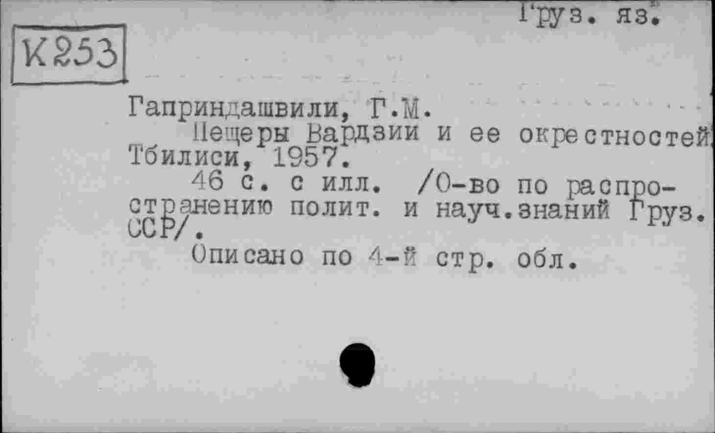 ﻿груз. яз.
К 253
Гаприндашвили, Г. И.
Пещеры Вардзии и ее окрестностей Тбилиси, 1957.
46с. с илл. /0-во по распространению полит, и науч.знаний Груз.
Описано по 4-й стр. обл.